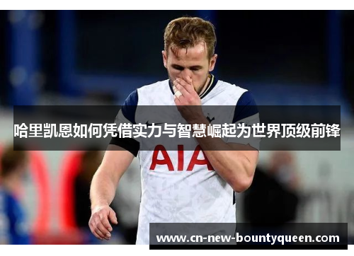 哈里凯恩如何凭借实力与智慧崛起为世界顶级前锋 哈里凯恩如何凭借实力与智慧崛起为世界顶级前锋