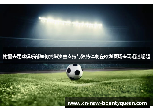 谢里夫足球俱乐部如何凭借资金支持与独特体制在欧洲赛场实现迅速崛起