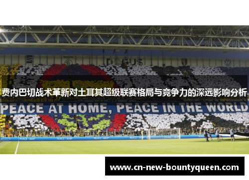 费内巴切战术革新对土耳其超级联赛格局与竞争力的深远影响分析