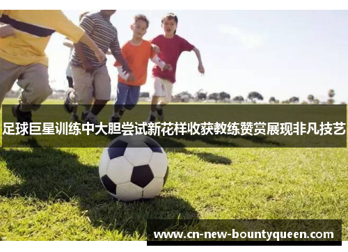 足球巨星训练中大胆尝试新花样收获教练赞赏展现非凡技艺 足球巨星训练中大胆尝试新花样收获教练赞赏展现非凡技艺