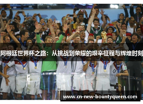 阿根廷世界杯之路:从挑战到荣耀的艰辛征程与辉煌时刻 阿根廷世界杯之路:从挑战到荣耀的艰辛征程与辉煌时刻