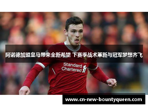 阿诺德加盟皇马带来全新希望 下赛季战术革新与冠军梦想齐飞