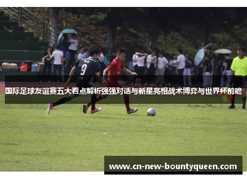 国际足球友谊赛五大看点解析强强对话与新星亮相战术博弈与世界杯前瞻 国际足球友谊赛五大看点解析强强对话与新星亮相战术博弈与世界杯前瞻