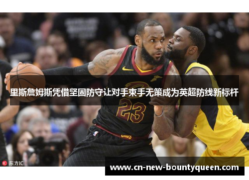 里斯詹姆斯凭借坚固防守让对手束手无策成为英超防线新标杆 里斯詹姆斯凭借坚固防守让对手束手无策成为英超防线新标杆