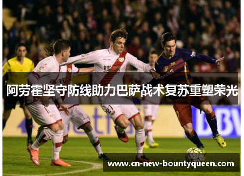 阿劳霍坚守防线助力巴萨战术复苏重塑荣光 阿劳霍坚守防线助力巴萨战术复苏重塑荣光