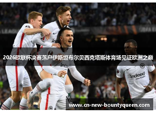 2026欧联杯决赛落户伊斯坦布尔贝西克塔斯体育场见证欧洲之巅 2026欧联杯决赛落户伊斯坦布尔贝西克塔斯体育场见证欧洲之巅