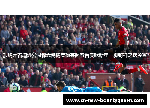 加纳乔古迪逊公园惊天倒钩震撼英超看台曼联新星一脚封神之夜今宵