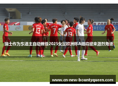 瑞士作为东道主自动晋级2025女足欧洲杯A组将迎来激烈角逐