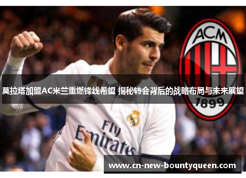 莫拉塔加盟AC米兰重燃锋线希望 揭秘转会背后的战略布局与未来展望
