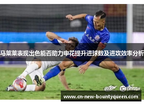 马莱莱表现出色能否助力申花提升进球数及进攻效率分析