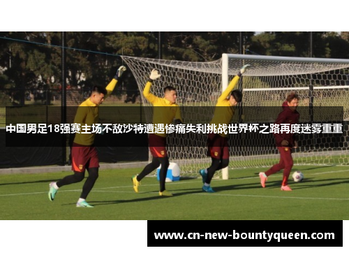 中国男足18强赛主场不敌沙特遭遇惨痛失利挑战世界杯之路再度迷雾重重