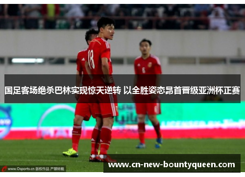 国足客场绝杀巴林实现惊天逆转 以全胜姿态昂首晋级亚洲杯正赛 国足客场绝杀巴林实现惊天逆转 以全胜姿态昂首晋级亚洲杯正赛