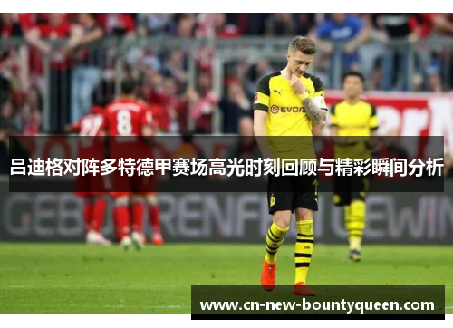 吕迪格对阵多特德甲赛场高光时刻回顾与精彩瞬间分析 吕迪格对阵多特德甲赛场高光时刻回顾与精彩瞬间分析