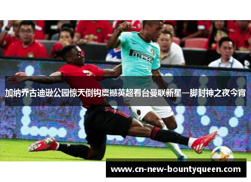 加纳乔古迪逊公园惊天倒钩震撼英超看台曼联新星一脚封神之夜今宵 加纳乔古迪逊公园惊天倒钩震撼英超看台曼联新星一脚封神之夜今宵