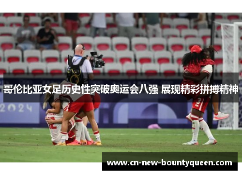 哥伦比亚女足历史性突破奥运会八强 展现精彩拼搏精神 哥伦比亚女足历史性突破奥运会八强 展现精彩拼搏精神